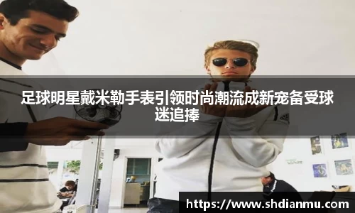 足球明星戴米勒手表引领时尚潮流成新宠备受球迷追捧