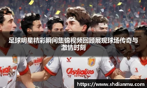 足球明星精彩瞬间集锦视频回顾展现球场传奇与激情时刻