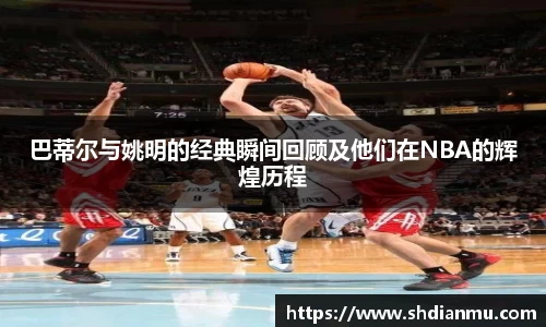 巴蒂尔与姚明的经典瞬间回顾及他们在NBA的辉煌历程
