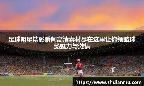 足球明星精彩瞬间高清素材尽在这里让你领略球场魅力与激情